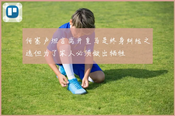 何塞卢坦言离开皇马是终身纠结之选但为了家人必须做出牺牲