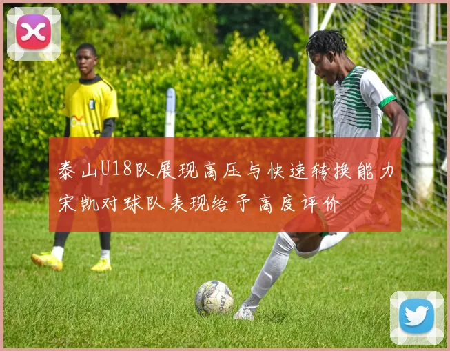 泰山U18队展现高压与快速转换能力宋凯对球队表现给予高度评价