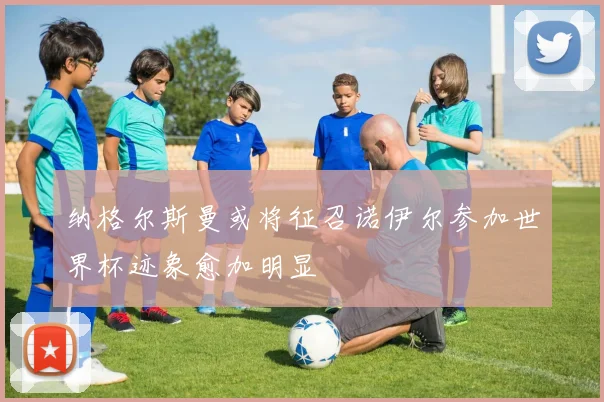纳格尔斯曼或将征召诺伊尔参加世界杯迹象愈加明显
