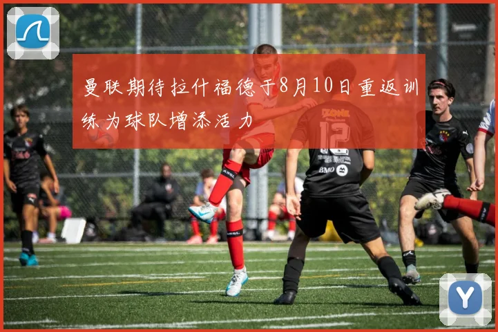曼联期待拉什福德于8月10日重返训练为球队增添活力
