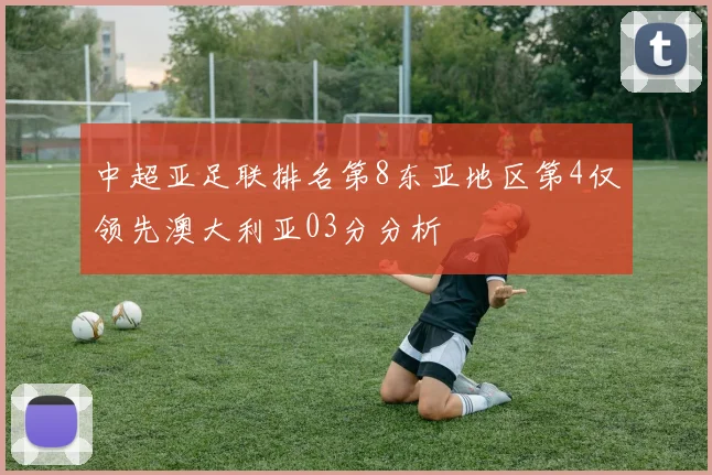 中超亚足联排名第8东亚地区第4仅领先澳大利亚03分分析