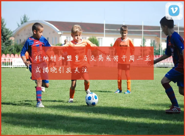 科纳特加盟皇马交易或将于周二正式揭晓引发关注