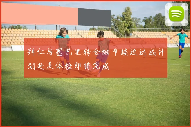 拜仁与塞巴里转会细节接近达成计划赴美体检即将完成