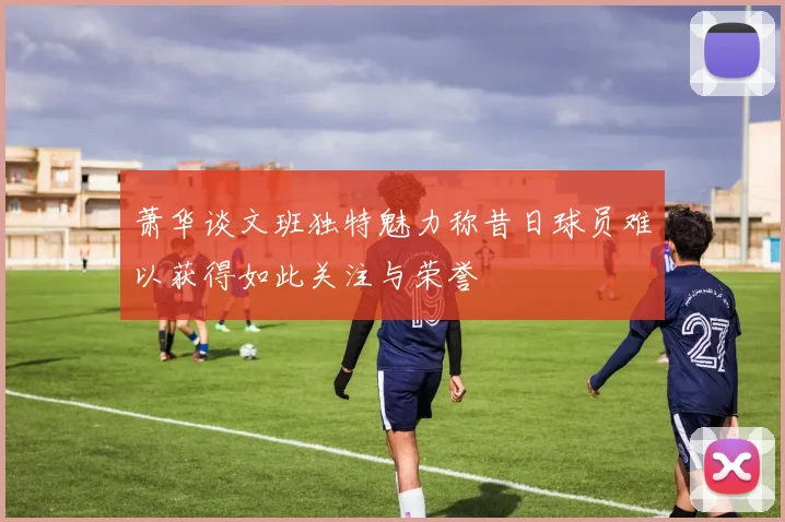 萧华谈文班独特魅力称昔日球员难以获得如此关注与荣誉