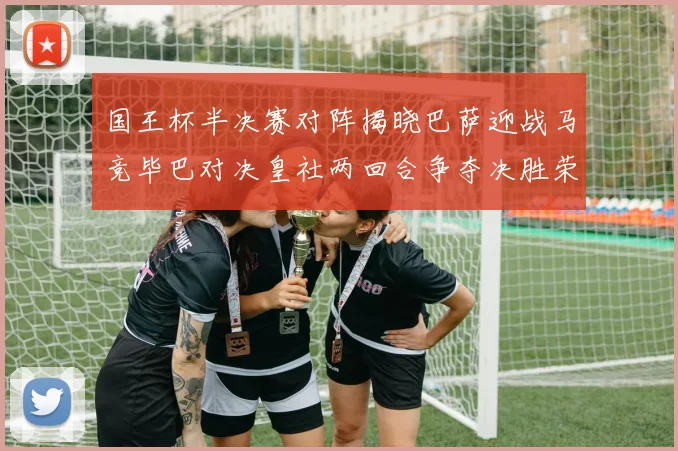 国王杯半决赛对阵揭晓巴萨迎战马竞毕巴对决皇社两回合争夺决胜荣耀