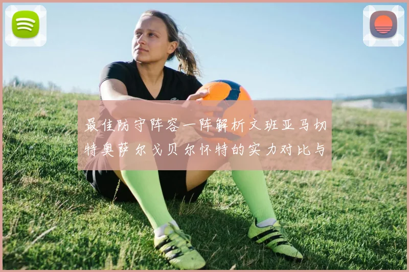 最佳防守阵容一阵解析文班亚马切特奥萨尔戈贝尔怀特的实力对比与展望