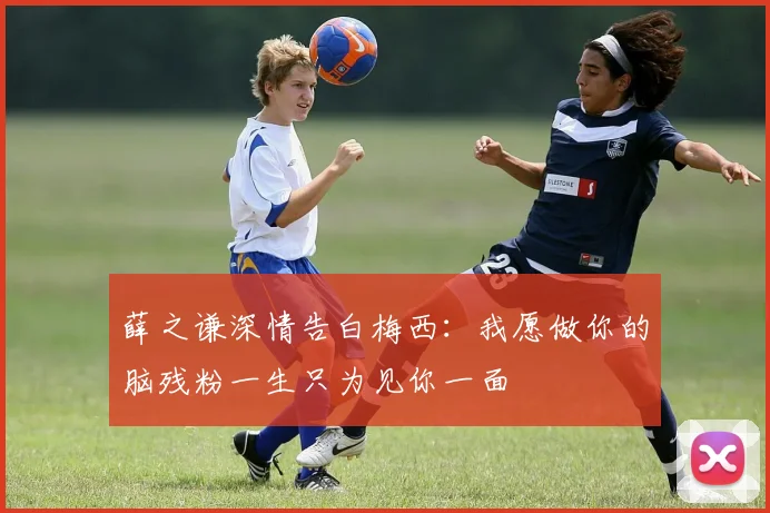 薛之谦深情告白梅西：我愿做你的脑残粉一生只为见你一面