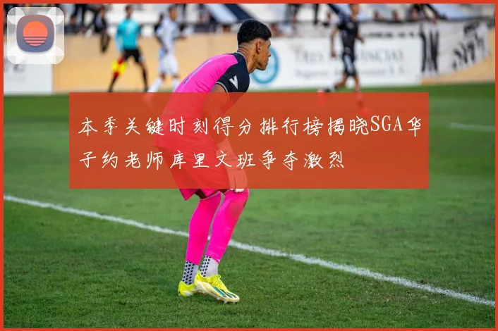 本季关键时刻得分排行榜揭晓SGA华子约老师库里文班争夺激烈