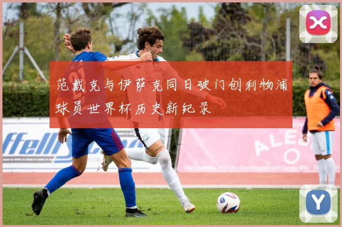 范戴克与伊萨克同日破门创利物浦球员世界杯历史新纪录