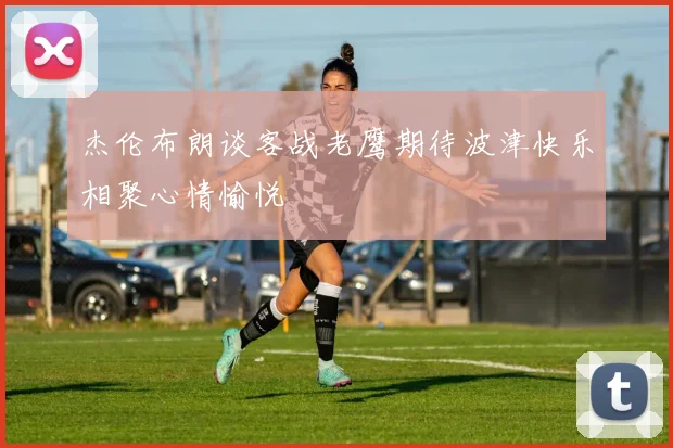 杰伦布朗谈客战老鹰期待波津快乐相聚心情愉悦