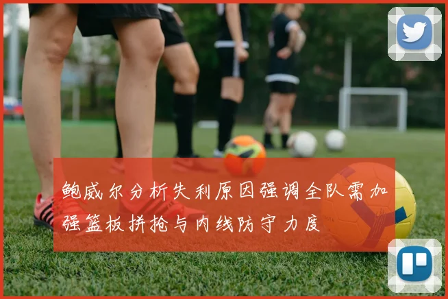 鲍威尔分析失利原因强调全队需加强篮板拼抢与内线防守力度