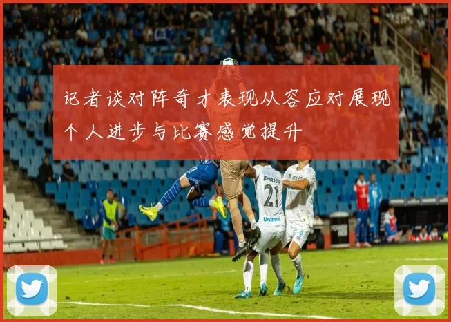 记者谈对阵奇才表现从容应对展现个人进步与比赛感觉提升