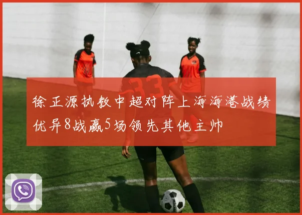 徐正源执教中超对阵上海海港战绩优异8战赢5场领先其他主帅