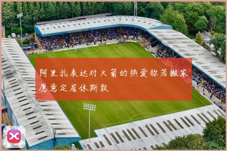 阿里扎表达对火箭的热爱称若搬家愿意定居休斯敦