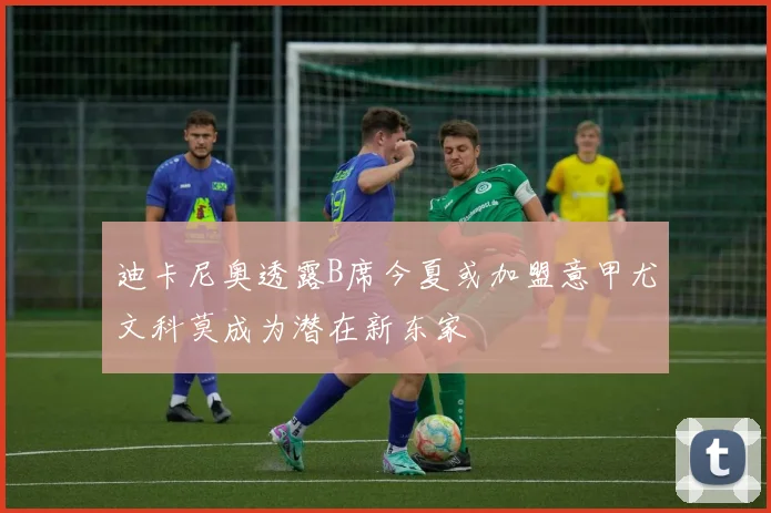 迪卡尼奥透露B席今夏或加盟意甲尤文科莫成为潜在新东家