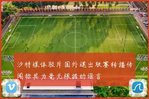沙特媒体驳斥国外退出联赛转播传闻称其为毫无根据的谣言