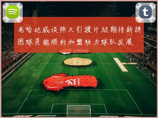 老哈达威谈热火引援计划期待新拼图球员能顺利加盟助力球队发展